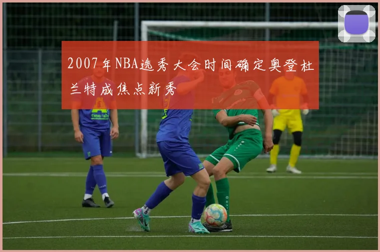 2007年NBA选秀大会时间确定奥登杜兰特成焦点新秀